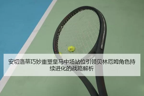 安切洛蒂巧妙重塑皇马中场站位引领贝林厄姆角色持续进化的战略解析